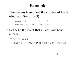 10
• Three coins tossed and the number of heads
observed. S={0,1,2,3}
• Let A be the event that at least one head
appears
– A = {1, 2, 3}
– P(A) = P(1) + P(2) + P(3) = 3/8 + 3/8 + 1/8 = 7/8
Example
outcome 0 1 2 3
probability 1/8 3/8 3/8 1/8
 