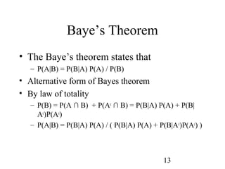 13
Baye’s Theorem
• The Baye’s theorem states that
– P(A|B) = P(B|A) P(A) / P(B)
• Alternative form of Bayes theorem
• By law of totality
– P(B) = P(A ∩ B) + P(Ac
∩ B) = P(B|A) P(A) + P(B|
Ac
)P(Ac
)
– P(A|B) = P(B|A) P(A) / ( P(B|A) P(A) + P(B|Ac
)P(Ac
) )
 
