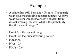 14
Example
• A school has 60% boys and 40% girls. The female
wear trousers and skirts in equal number. All boys
wear trousers. An observer sees a student from
distant wearing trousers. What is the probability
that the student is a girl?
• Event A is the student is a girl
• Event B is the student wearing trouser
• Find P(A|B)
• P(A) = 0.4
• P(A`) = 0.6
 