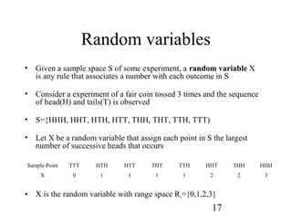 17
Random variables
• Given a sample space S of some experiment, a random variable X
is any rule that associates a number with each outcome in S
• Consider a experiment of a fair coin tossed 3 times and the sequence
of head(H) and tails(T) is observed
• S={HHH, HHT, HTH, HTT, THH, THT, TTH, TTT)
• Let X be a random variable that assign each point in S the largest
number of successive heads that occurs
• X is the random variable with range space Rx={0,1,2,3}
Sample Point TTT HTH HTT THT TTH HHT THH HHH
X 0 1 1 1 1 2 2 3
 