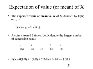 21
Expectation of value (or mean) of X
• The expected value or mean value of X, denoted by E(X)
or μx is
E(X) = μx = Σ x f(x)
• A coin is tossed 3 times. Let X denote the largest number
of successive heads
• E(X)=0(1/8) + 1(4/8) + 2(2/8) + 3(1/8) = 1.375
x 0 1 2 3
f(x) 18 48 28 18
 