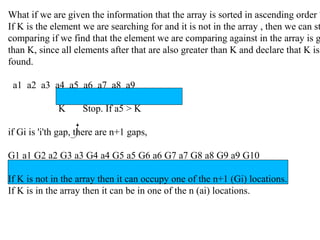 What if we are given the information that the array is sorted in ascending order ?
If K is the element we are searching for and it is not in the array , then we can st
comparing if we find that the element we are comparing against in the array is g
than K, since all elements after that are also greater than K and declare that K is
found.
a1 a2 a3 a4 a5 a6 a7 a8 a9
K Stop. If a5 > K
if Gi is 'i'th gap, there are n+1 gaps,
G1 a1 G2 a2 G3 a3 G4 a4 G5 a5 G6 a6 G7 a7 G8 a8 G9 a9 G10
If K is not in the array then it can occupy one of the n+1 (Gi) locations.
If K is in the array then it can be in one of the n (ai) locations.
 