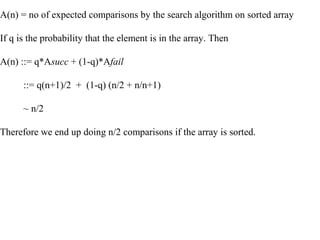 A(n) = no of expected comparisons by the search algorithm on sorted array
If q is the probability that the element is in the array. Then
A(n) ::= q*Asucc + (1-q)*Afail
::= q(n+1)/2 + (1-q) (n/2 + n/n+1)
~ n/2
Therefore we end up doing n/2 comparisons if the array is sorted.
 