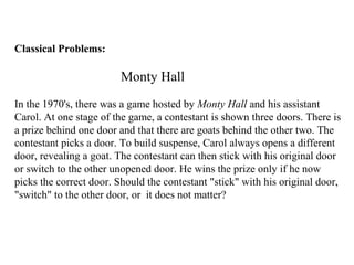 Classical Problems:
Monty Hall
In the 1970's, there was a game hosted by Monty Hall and his assistant
Carol. At one stage of the game, a contestant is shown three doors. There is
a prize behind one door and that there are goats behind the other two. The
contestant picks a door. To build suspense, Carol always opens a different
door, revealing a goat. The contestant can then stick with his original door
or switch to the other unopened door. He wins the prize only if he now
picks the correct door. Should the contestant "stick" with his original door,
"switch" to the other door, or it does not matter?
 