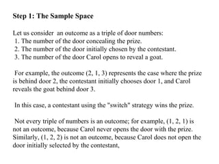 Step 1: The Sample Space
Let us consider an outcome as a triple of door numbers:
1. The number of the door concealing the prize.
2. The number of the door initially chosen by the contestant.
3. The number of the door Carol opens to reveal a goat.
For example, the outcome (2, 1, 3) represents the case where the prize
is behind door 2, the contestant initially chooses door 1, and Carol
reveals the goat behind door 3.
In this case, a contestant using the "switch" strategy wins the prize.
Not every triple of numbers is an outcome; for example, (1, 2, 1) is
not an outcome, because Carol never opens the door with the prize.
Similarly, (1, 2, 2) is not an outcome, because Carol does not open the
door initially selected by the contestant,
 