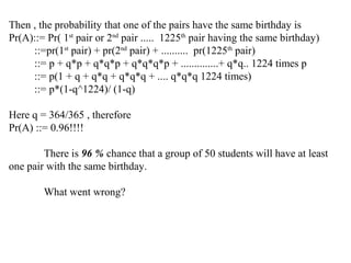 Then , the probability that one of the pairs have the same birthday is
Pr(A)::= Pr( 1st
pair or 2nd
pair ..... 1225th
pair having the same birthday)
::=pr(1st
pair) + pr(2nd
pair) + .......... pr(1225th
pair)
::= p + q*p + q*q*p + q*q*q*p + ..............+ q*q.. 1224 times p
::= p(1 + q + q*q + q*q*q + .... q*q*q 1224 times)
::= p*(1-q^1224)/ (1-q)
Here q = 364/365 , therefore
Pr(A) ::= 0.96!!!!
There is 96 % chance that a group of 50 students will have at least
one pair with the same birthday.
What went wrong?
 