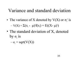 35
Variance and standard deviation
• The variance of X denoted by V(X) or σx
2
is
– V(X) = Σ(xi - μ)2
f(xi) = E((X- μ)2
)
• The standard deviation of X, denoted
by σx is
– σx = sqrt(V(X))
 