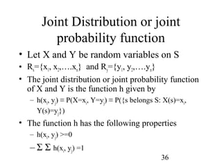 36
Joint Distribution or joint
probability function
• Let X and Y be random variables on S
• Rx={x1, x2,….xn} and Ry={y1, y2,….yn}
• The joint distribution or joint probability function
of X and Y is the function h given by
– h(xi, yj) ≡ P(X=xi, Y=yj) ≡ P({s belongs S: X(s)=xi,
Y(s)=yj})
• The function h has the following properties
– h(xi, yj) >=0
– Σ Σ h(xi, yj) =1
 