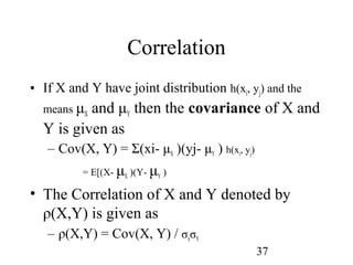 37
Correlation
• If X and Y have joint distribution h(xi, yj) and the
means μX and μY then the covariance of X and
Y is given as
– Cov(X, Y) = Σ(xi- μX )(yj- μY ) h(xi, yj)
= E[(X- μX )(Y- μY )
• The Correlation of X and Y denoted by
ρ(X,Y) is given as
– ρ(X,Y) = Cov(X, Y) / σxσY
 