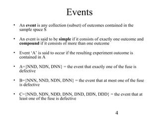 4
Events
• An event is any collection (subset) of outcomes contained in the
sample space S
• An event is said to be simple if it consists of exactly one outcome and
compound if it consists of more than one outcome
• Event ‘A’ is said to occur if the resulting experiment outcome is
contained in A
• A={NND, NDN, DNN} = the event that exactly one of the fuse is
defective
• B={NNN, NND, NDN, DNN} = the event that at most one of the fuse
is defective
• C={NND, NDN, NDD, DNN, DND, DDN, DDD} = the event that at
least one of the fuse is defective
 