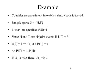 7
Example
• Consider an experiment in which a single coin is tossed.
• Sample space S = {H,T}
• The axiom specifies P(S)=1
• Since H and T are disjoint events H U T = S
• P(S) = 1 => P(H) + P(T) = 1
• => P(T) = 1- P(H)
• If P(H) =0.5 then P(T) =0.5
 