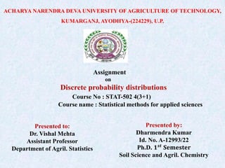 ACHARYA NARENDRA DEVA UNIVERSITY OF AGRICULTURE OF TECHNOLOGY,
KUMARGANJ, AYODHYA-(224229), U.P.
Assignment
on
Discrete probability distributions
Course No : STAT-502 4(3+1)
Course name : Statistical methods for applied sciences
Presented to:
Dr. Vishal Mehta
Assistant Professor
Department of Agril. Statistics
Presented by:
Dharmendra Kumar
Id. No. A-12993/22
Ph.D. 𝟏𝒔𝒕
𝐒𝐞𝐦𝐞𝐬𝐭𝐞𝐫
Soil Science and Agril. Chemistry
 