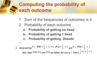 Computing the probability of
each outcome
1. Sum of the frequencies of outcomes is 4
2. Probability of each outcome
a. Probability of getting no head
b. Probability of getting 1 head
c. Probability of getting 2heads
3.
 