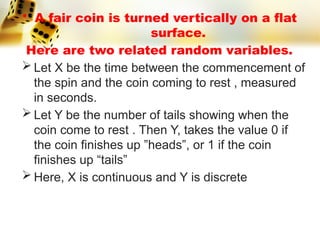 • A fair coin is turned vertically on a flat
surface.
Here are two related random variables.
 Let X be the time between the commencement of
the spin and the coin coming to rest , measured
in seconds.
 Let Y be the number of tails showing when the
coin come to rest . Then Y, takes the value 0 if
the coin finishes up ”heads”, or 1 if the coin
finishes up “tails”
 Here, X is continuous and Y is discrete
 