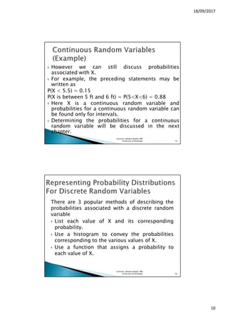 18/09/2017
10
However we can still discuss probabilities
associated with X.
For example, the preceding statements may be
written as
P(X < 5.5) = 0.15
P(X is between 5 ft and 6 ft) = P(5<X<6) = 0.88
Here X is a continuous random variable and
probabilities for a continuous random variable can
be found only for intervals.
Determining the probabilities for a continuous
random variable will be discussed in the next
chapter.
Lecturer, Johaina Khalid, IMS,
University of Peshawar. 19
There are 3 popular methods of describing the
probabilities associated with a discrete random
variable
List each value of X and its corresponding
probability.
Use a histogram to convey the probabilities
corresponding to the various values of X.
Use a function that assigns a probability to
each value of X.
Lecturer, Johaina Khalid, IMS,
University of Peshawar. 20
 
