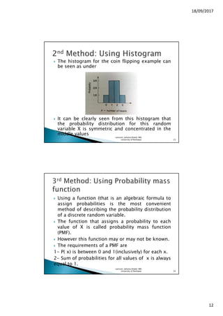 18/09/2017
12
The histogram for the coin flipping example can
be seen as under
It can be clearly seen from this histogram that
the probability distribution for this random
variable X is symmetric and concentrated in the
middle values
Lecturer, Johaina Khalid, IMS,
University of Peshawar. 23
Using a function (that is an algebraic formula to
assign probabilities is the most convenient
method of describing the probability distribution
of a discrete random variable.
The function that assigns a probability to each
value of X is called probability mass function
(PMF).
However this function may or may not be known.
The requirements of a PMF are
1- P( x) is between 0 and 1(inclusively) for each x.
2- Sum of probabilities for all values of x is always
equal to 1.
Lecturer, Johaina Khalid, IMS,
University of Peshawar. 24
 