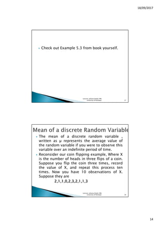 18/09/2017
14
Check out Example 5.3 from book yourself.
Lecturer, Johaina Khalid, IMS,
University of Peshawar. 27
The mean of a discrete random variable ,
written as represents the average value of
the random variable if you were to observe this
variable over an indefinite period of time.
Reconsider our coin flipping example, Where X
is the number of heads in three flips of a coin.
Suppose you flip the coin three times, record
the value of X, and repeat this process ten
times. Now you have 10 observations of X.
Suppose they are
2222,,,,1111,,,,1111,,,,0000,,,,2222,,,,3333,,,,2222,,,,1111,,,,1111,,,,3333
Lecturer, Johaina Khalid, IMS,
University of Peshawar. 28
 