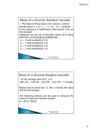 18/09/2017
15
The mean of these data is the statistic, ‫	ݔ‬ഥwhere
Sample mean=‫̅ݔ‬= (2+1…..+1+3) / 10 =1.6 heads
If you observed X indefinitely, what would X be on
the average?
Following are the list of possible values of X along
with their corresponding probabilities.
x1 = 0 with probability 1/8
x2 = 1 with probability 3/8
x3 = 2 with probability 3/8
x4 = 3 with probability 1/8
Lecturer, Johaina Khalid, IMS,
University of Peshawar. 29
So the average value of X , is
(0)(1/8) + (1)(3/8) + (2)(3/8) + (3)(1/8) = 1.5 heads
Notice that X cannot be 1.5, this is merely the value
of X on the average.
The following formula can be used to compute the
mean of a discrete random variable
µµµµ ==== ΣΣΣΣ [[[[ xxxxiiii **** P(xP(xP(xP(xiiii)))) ]]]]
Lecturer, Johaina Khalid, IMS,
University of Peshawar. 30
 