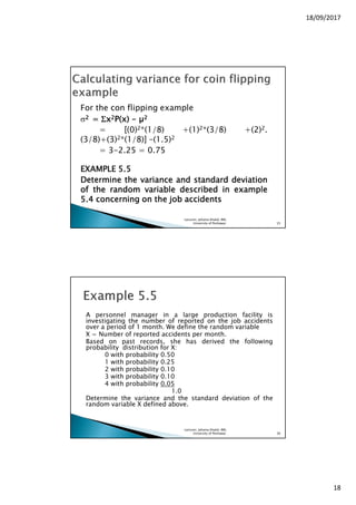 18/09/2017
18
For the con flipping example
σ2222 ==== ΣΣΣΣxxxx2222P(x)P(x)P(x)P(x) ---- 2222
= [(0)2*(1/8) +(1)2*(3/8) +(2)2.
(3/8)+(3)2*(1/8)] –(1.5)2
= 3-2.25 = 0.75
EXAMPLEEXAMPLEEXAMPLEEXAMPLE 5555....5555
DetermineDetermineDetermineDetermine thethethethe variancevariancevariancevariance andandandand standardstandardstandardstandard deviationdeviationdeviationdeviation
ofofofof thethethethe randomrandomrandomrandom variablevariablevariablevariable describeddescribeddescribeddescribed inininin exampleexampleexampleexample
5555....4444 concerningconcerningconcerningconcerning onononon thethethethe jobjobjobjob accidentsaccidentsaccidentsaccidents
Lecturer, Johaina Khalid, IMS,
University of Peshawar. 35
A personnel manager in a large production facility is
investigating the number of reported on the job accidents
over a period of 1 month. We define the random variable
X = Number of reported accidents per month.
Based on past records, she has derived the following
probability distribution for X:
0 with probability 0.50
1 with probability 0.25
2 with probability 0.10
3 with probability 0.10
4 with probability 0.05
1.0
Determine the variance and the standard deviation of the
random variable X defined above.
Lecturer, Johaina Khalid, IMS,
University of Peshawar. 36
 