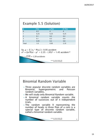 18/09/2017
19
XXXX P(x)P(x)P(x)P(x) x.Px.Px.Px.P(x)(x)(x)(x) XXXX2222.P(x).P(x).P(x).P(x)
0 0.5 0 0
1 0.25 0.25 0.25
2 0.1 0.2 0.4
3 0.1 0.3 0.9
4 0.05 0.2 0.8
Total 1.0 0.95 2.35
So, µ = Σ [ xi * P(xi) ]= 0.95 accident
σ2222 ==== ΣΣΣΣx2P(x) - 2 = 2.35 – (.95)2 = 1.45 accident 2222
σ = 1.45 ൌ 1.20	accidents
Lecturer, Johaina Khalid, IMS,
University of Peshawar. 37
Three popular discrete random variables are
Binomial, hypergeometric and Poisson
random variables.
We will study only Binomial Random variable.
A binomial random variable counts the
number of successes out of n independent
trials.
The random variable X representing the
number of heads in three flips of a coin is a
special type of discrete random variable,
called a binomial random variable.
Lecturer, Johaina Khalid, IMS,
University of Peshawar. 38
 