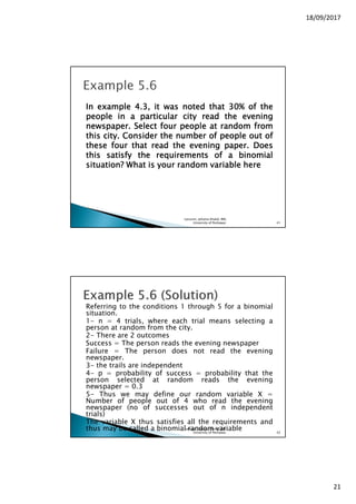 18/09/2017
21
InInInIn exampleexampleexampleexample 4444....3333,,,, itititit waswaswaswas notednotednotednoted thatthatthatthat 30303030%%%% ofofofof thethethethe
peoplepeoplepeoplepeople inininin aaaa particularparticularparticularparticular citycitycitycity readreadreadread thethethethe eveningeveningeveningevening
newspapernewspapernewspapernewspaper.... SelectSelectSelectSelect fourfourfourfour peoplepeoplepeoplepeople atatatat randomrandomrandomrandom fromfromfromfrom
thisthisthisthis citycitycitycity.... ConsiderConsiderConsiderConsider thethethethe numbernumbernumbernumber ofofofof peoplepeoplepeoplepeople outoutoutout ofofofof
thesethesethesethese fourfourfourfour thatthatthatthat readreadreadread thethethethe eveningeveningeveningevening paperpaperpaperpaper.... DoesDoesDoesDoes
thisthisthisthis satisfysatisfysatisfysatisfy thethethethe requirementsrequirementsrequirementsrequirements ofofofof aaaa binomialbinomialbinomialbinomial
situation?situation?situation?situation? WhatWhatWhatWhat isisisis youryouryouryour randomrandomrandomrandom variablevariablevariablevariable herehereherehere
Lecturer, Johaina Khalid, IMS,
University of Peshawar. 41
Referring to the conditions 1 through 5 for a binomial
situation.
1- n = 4 trials, where each trial means selecting a
person at random from the city.
2- There are 2 outcomes
Success = The person reads the evening newspaper
Failure = The person does not read the evening
newspaper.
3- the trails are independent
4- p = probability of success = probability that the
person selected at random reads the evening
newspaper = 0.3
5- Thus we may define our random variable X =
Number of people out of 4 who read the evening
newspaper (no of successes out of n independent
trials)
The variable X thus satisfies all the requirements and
thus may be called a binomial random variableLecturer, Johaina Khalid, IMS,
University of Peshawar. 42
 