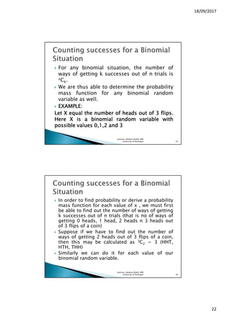 18/09/2017
22
For any binomial situation, the number of
ways of getting k successes out of n trials is
nCk.
We are thus able to determine the probability
mass function for any binomial random
variable as well.
EXAMPLEEXAMPLEEXAMPLEEXAMPLE::::
LetLetLetLet XXXX equalequalequalequal thethethethe numbernumbernumbernumber ofofofof headsheadsheadsheads outoutoutout ofofofof 3333 flipsflipsflipsflips....
HereHereHereHere XXXX isisisis aaaa binomialbinomialbinomialbinomial randomrandomrandomrandom variablevariablevariablevariable withwithwithwith
possiblepossiblepossiblepossible valuesvaluesvaluesvalues 0000,,,,1111,,,,2222 andandandand 3333
Lecturer, Johaina Khalid, IMS,
University of Peshawar. 43
In order to find probability or derive a probability
mass function for each value of x , we must first
be able to find out the number of ways of getting
k successes out of n trials (that is no of ways of
getting 0 heads, 1 head, 2 heads n 3 heads out
of 3 flips of a coin)
Suppose if we have to find out the number of
ways of getting 2 heads out of 3 flips of a coin,
then this may be calculated as 3C2 = 3 (HHT,
HTH, THH)
Similarly we can do it for each value of our
binomial random variable.
Lecturer, Johaina Khalid, IMS,
University of Peshawar. 44
 