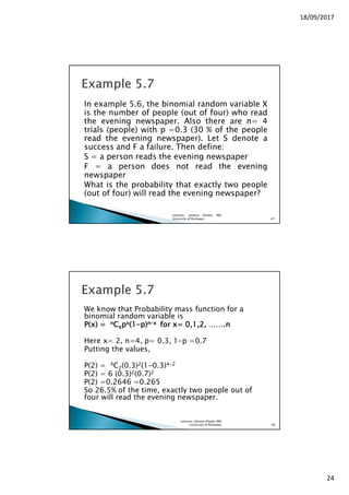 18/09/2017
24
In example 5.6, the binomial random variable X
is the number of people (out of four) who read
the evening newspaper. Also there are n= 4
trials (people) with p =0.3 (30 % of the people
read the evening newspaper). Let S denote a
success and F a failure. Then define:
S = a person reads the evening newspaper
F = a person does not read the evening
newspaper
What is the probability that exactly two people
(out of four) will read the evening newspaper?
Lecturer, Johaina Khalid, IMS,
University of Peshawar. 47
We know that Probability mass function for a
binomial random variable is
P(x) =P(x) =P(x) =P(x) = nnnnCCCCxxxxppppxxxx(1(1(1(1----p)p)p)p)nnnn----xxxx for x= 0,1,2, …….nfor x= 0,1,2, …….nfor x= 0,1,2, …….nfor x= 0,1,2, …….n
Here x= 2, n=4, p= 0.3, 1-p =0.7
Putting the values,
P(2) = 4C2(0.3)2(1-0.3)4-2
P(2) = 6 (0.3)2(0.7)2
P(2) =0.2646 =0.265
So 26.5% of the time, exactly two people out of
four will read the evening newspaper.
Lecturer, Johaina Khalid, IMS,
University of Peshawar. 48
 