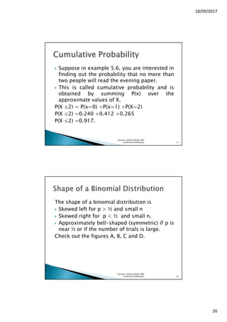 18/09/2017
26
Suppose in example 5.6, you are interested in
finding out the probability that no more than
two people will read the evening paper.
This is called cumulative probability and is
obtained by summing P(x) over the
approximate values of X.
P(X ≤2) = P(x=0) +P(x=1) +P(X=2)
P(X ≤2) =0.240 +0.412 +0.265
P(X ≤2) =0.917.
Lecturer, Johaina Khalid, IMS,
University of Peshawar. 51
The shape of a binomial distribution is
Skewed left for p > ½ and small n
Skewed right for p < ½ and small n.
Approximately bell-shaped (symmetric) if p is
near ½ or if the number of trials is large.
Check out the figures A, B, C and D.
Lecturer, Johaina Khalid, IMS,
University of Peshawar. 52
 