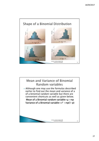 18/09/2017
27
Lecturer, Johaina Khalid, IMS,
University of Peshawar. 53
Although one may use the formulas described
earlier to find out the mean and variance of a
of a binomial random variable but there are
convenient shortcuts as well as given below.
Mean of a Binomial random variable=Mean of a Binomial random variable=Mean of a Binomial random variable=Mean of a Binomial random variable=µµµµ =np=np=np=np
Variance of a Binomial variable=Variance of a Binomial variable=Variance of a Binomial variable=Variance of a Binomial variable=σ2222 =np(1=np(1=np(1=np(1----p)p)p)p)
Lecturer, Johaina Khalid, IMS,
University of Peshawar. 54
 
