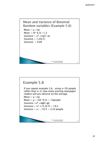 18/09/2017
28
Mean = µ =np
Mean = (4* 0.3) =1.2
Variance = σ2222 ====np(1-p)
Variance = 1.2(0.7)
Variance = 0.84
Lecturer, Johaina Khalid, IMS,
University of Peshawar. 55
If you repeat example 5.6, using n=50 people
rather than n=4, how many evening newspaper
readers will you observe on the average.
Mean = µ =np
Mean = µ = (50 *0.3) = 15people
Variance =σ2222 =np(=np(=np(=np(1111----pppp))))
Variance = σ2222 ====15 (0.7) = 10.5
Variance = σ= √10.5 = 3.24 people
Lecturer, Johaina Khalid, IMS,
University of Peshawar. 56
 