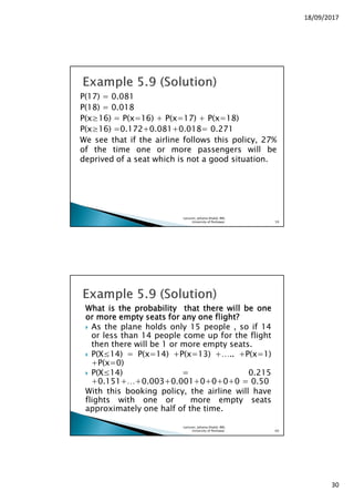 18/09/2017
30
P(17) = 0.081
P(18) = 0.018
P(x≥16) = P(x=16) + P(x=17) + P(x=18)
P(x≥16) =0.172+0.081+0.018= 0.271
We see that if the airline follows this policy, 27%
of the time one or more passengers will be
deprived of a seat which is not a good situation.
Lecturer, Johaina Khalid, IMS,
University of Peshawar. 59
WhatWhatWhatWhat isisisis thethethethe probabilityprobabilityprobabilityprobability thatthatthatthat theretheretherethere willwillwillwill bebebebe oneoneoneone
orororor moremoremoremore emptyemptyemptyempty seatsseatsseatsseats forforforfor anyanyanyany oneoneoneone flight?flight?flight?flight?
As the plane holds only 15 people , so if 14
or less than 14 people come up for the flight
then there will be 1 or more empty seats.
P(X≤14) = P(x=14) +P(x=13) +….. +P(x=1)
+P(x=0)
P(X≤14) = 0.215
+0.151+…+0.003+0.001+0+0+0+0 = 0.50
With this booking policy, the airline will have
flights with one or more empty seats
approximately one half of the time.
Lecturer, Johaina Khalid, IMS,
University of Peshawar. 60
 