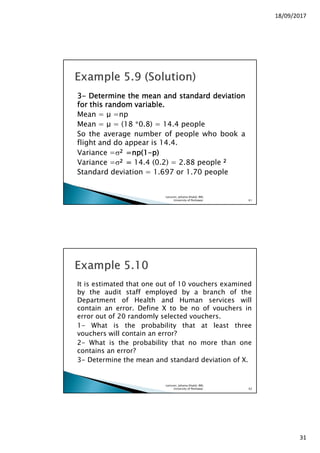 18/09/2017
31
3333---- DetermineDetermineDetermineDetermine thethethethe meanmeanmeanmean andandandand standardstandardstandardstandard deviationdeviationdeviationdeviation
forforforfor thisthisthisthis randomrandomrandomrandom variablevariablevariablevariable....
Mean = µ =np
Mean = µ = (18 *0.8) = 14.4 people
So the average number of people who book a
flight and do appear is 14.4.
Variance =σ2222 =np(=np(=np(=np(1111----p)p)p)p)
Variance =σ2222 ==== 14.4 (0.2) = 2.88 people 2222
Standard deviation = 1.697 or 1.70 people
Lecturer, Johaina Khalid, IMS,
University of Peshawar. 61
It is estimated that one out of 10 vouchers examined
by the audit staff employed by a branch of the
Department of Health and Human services will
contain an error. Define X to be no of vouchers in
error out of 20 randomly selected vouchers.
1- What is the probability that at least three
vouchers will contain an error?
2- What is the probability that no more than one
contains an error?
3- Determine the mean and standard deviation of X.
Lecturer, Johaina Khalid, IMS,
University of Peshawar. 62
 