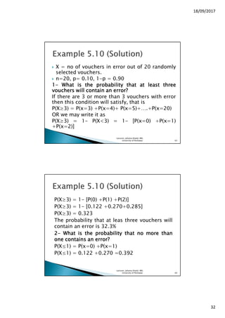 18/09/2017
32
X = no of vouchers in error out of 20 randomly
selected vouchers.
n=20, p= 0.10, 1-p = 0.90
1111---- WhatWhatWhatWhat isisisis thethethethe probabilityprobabilityprobabilityprobability thatthatthatthat atatatat leastleastleastleast threethreethreethree
vouchersvouchersvouchersvouchers willwillwillwill containcontaincontaincontain anananan errorerrorerrorerror????
If there are 3 or more than 3 vouchers with error
then this condition will satisfy, that is
P(X≥3) = P(x=3) +P(x=4)+ P(x=5)+….+P(x=20)
OR we may write it as
P(X≥3) = 1- P(X<3) = 1- [P(x=0) +P(x=1)
+P(x=2)]
Lecturer, Johaina Khalid, IMS,
University of Peshawar. 63
P(X≥3) = 1- [P(0) +P(1) +P(2)]
P(X≥3) = 1- [0.122 +0.270+0.285]
P(X≥3) = 0.323
The probability that at leas three vouchers will
contain an error is 32.3%
2222---- WhatWhatWhatWhat isisisis thethethethe probabilityprobabilityprobabilityprobability thatthatthatthat nononono moremoremoremore thanthanthanthan
oneoneoneone containscontainscontainscontains anananan error?error?error?error?
P(X≤1) = P(x=0) +P(x=1)
P(X≤1) = 0.122 +0.270 =0.392
Lecturer, Johaina Khalid, IMS,
University of Peshawar. 64
 