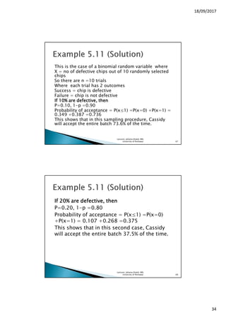 18/09/2017
34
This is the case of a binomial random variable where
X = no of defective chips out of 10 randomly selected
chips
So there are n =10 trials
Where each trial has 2 outcomes
Success = chip is defective
Failure = chip is not defective
If 10% are defective, thenIf 10% are defective, thenIf 10% are defective, thenIf 10% are defective, then
P=0.10, 1-p =0.90
Probability of acceptance = P(x≤1) =P(x=0) +P(x=1) =
0.349 +0.387 =0.736
This shows that in this sampling procedure, Cassidy
will accept the entire batch 73.6% of the time.
Lecturer, Johaina Khalid, IMS,
University of Peshawar. 67
IfIfIfIf 20202020% are defective, then% are defective, then% are defective, then% are defective, then
P=0.20, 1-p =0.80
Probability of acceptance = P(x≤1) =P(x=0)
+P(x=1) = 0.107 +0.268 =0.375
This shows that in this second case, Cassidy
will accept the entire batch 37.5% of the time.
Lecturer, Johaina Khalid, IMS,
University of Peshawar. 68
 