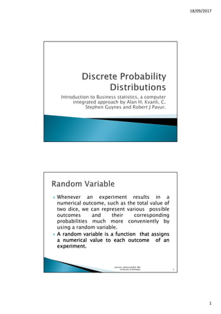 18/09/2017
1
Introduction to Business statistics, a computer
integrated approach by Alan H. Kvanli, C.
Stephen Guynes and Robert J Pavur.
Whenever an experiment results in a
numerical outcome, such as the total value of
two dice, we can represent various possible
outcomes and their corresponding
probabilities much more conveniently by
using a random variable.
AAAA randomrandomrandomrandom variablevariablevariablevariable isisisis aaaa functionfunctionfunctionfunction thatthatthatthat assignsassignsassignsassigns
aaaa numericalnumericalnumericalnumerical valuevaluevaluevalue totototo eacheacheacheach outcomeoutcomeoutcomeoutcome ofofofof anananan
experimentexperimentexperimentexperiment....
Lecturer, Johaina Khalid, IMS,
University of Peshawar. 2
 
