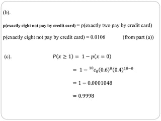 (b).
p(exactly eight not pay by credit card) = p(exactly two pay by credit card)
p(exactly eight not pay by credit card) = 0.0106 (from part (a))
(c). 𝑃 𝑥 ≥ 1 = 1 − 𝑝 𝑥 = 0
= 1 − 10
𝑐0 0.6 0 0.4 10−0
= 1 − 0.0001048
= 0.9998
 