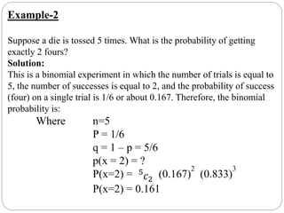 Example-2
Suppose a die is tossed 5 times. What is the probability of getting
exactly 2 fours?
Solution:
This is a binomial experiment in which the number of trials is equal to
5, the number of successes is equal to 2, and the probability of success
(four) on a single trial is 1/6 or about 0.167. Therefore, the binomial
probability is:
Where n=5
P = 1/6
q = 1 – p = 5/6
p(x = 2) = ?
P(x=2) = 5
𝑐2
(0.167)
2
(0.833)
3
P(x=2) = 0.161
 