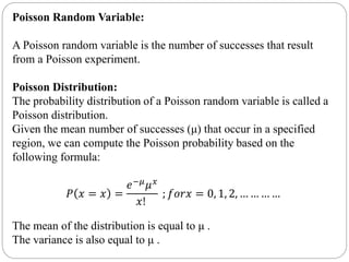 Poisson Random Variable:
A Poisson random variable is the number of successes that result
from a Poisson experiment.
Poisson Distribution:
The probability distribution of a Poisson random variable is called a
Poisson distribution.
Given the mean number of successes (μ) that occur in a specified
region, we can compute the Poisson probability based on the
following formula:
𝑃 𝑥 = 𝑥 =
𝑒−𝜇 𝜇 𝑥
𝑥!
; 𝑓𝑜𝑟𝑥 = 0, 1, 2, … … … …
The mean of the distribution is equal to μ .
The variance is also equal to μ .
 