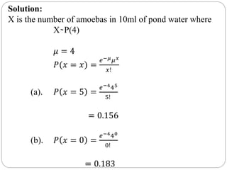 Solution:
X is the number of amoebas in 10ml of pond water where
X ̴ P(4)
𝜇 = 4
𝑃(𝑥 = 𝑥) =
𝑒−𝜇 𝜇 𝑥
𝑥!
(a). 𝑃 𝑥 = 5 =
𝑒−445
5!
= 0.156
(b). 𝑃 𝑥 = 0 =
𝑒−440
0!
= 0.183
 