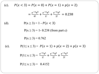 (c). 𝑃 𝑥 < 3 = 𝑃 𝑥 = 0 + 𝑃 𝑥 = 1 + 𝑝(𝑥 = 2)
=
𝑒−440
0!
+
𝑒−441
1!
+
𝑒−442
2!
= 0.238
(d). P(x ≥ 3) = 1 - 𝑃 𝑥 < 3
P(x ≥ 3) = 1- 0.238 (from part c)
P(x ≥ 3) = 0.762
(e). P(1≤ x ≤ 3) = 𝑃 𝑥 = 1 + 𝑝 𝑥 = 2 + 𝑝 𝑥 = 3
P(1≤ x ≤ 3) =
𝑒−441
1!
+
𝑒−442
2!
+
𝑒−443
3!
P(1≤ x ≤ 3) = 0.4152
 