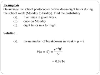Example-6
On average the school photocopier breaks down eight times during
the school week (Monday to Friday). Find the probability
(a). five times in given week.
(b). once on Monday.
(c). eight times in a fortnight.
Solution:
(a). mean number of breakdowns in weak =  = 8
𝑃 𝑥 = 5 =
𝑒−885
5!
= 0.0916
 