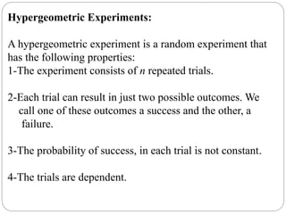 Hypergeometric Experiments:
A hypergeometric experiment is a random experiment that
has the following properties:
1-The experiment consists of n repeated trials.
2-Each trial can result in just two possible outcomes. We
call one of these outcomes a success and the other, a
failure.
3-The probability of success, in each trial is not constant.
4-The trials are dependent.
 
