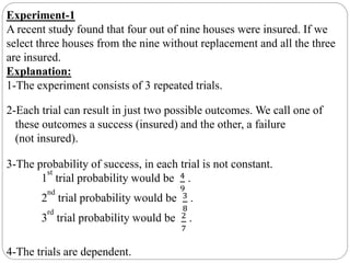 Experiment-1
A recent study found that four out of nine houses were insured. If we
select three houses from the nine without replacement and all the three
are insured.
Explanation:
1-The experiment consists of 3 repeated trials.
2-Each trial can result in just two possible outcomes. We call one of
these outcomes a success (insured) and the other, a failure
(not insured).
3-The probability of success, in each trial is not constant.
1
st
trial probability would be 4
9
.
2
nd
trial probability would be 3
8
.
3
rd
trial probability would be 2
7
.
4-The trials are dependent.
 