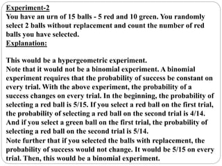 Experiment-2
You have an urn of 15 balls - 5 red and 10 green. You randomly
select 2 balls without replacement and count the number of red
balls you have selected.
Explanation:
This would be a hypergeometric experiment.
Note that it would not be a binomial experiment. A binomial
experiment requires that the probability of success be constant on
every trial. With the above experiment, the probability of a
success changes on every trial. In the beginning, the probability of
selecting a red ball is 5/15. If you select a red ball on the first trial,
the probability of selecting a red ball on the second trial is 4/14.
And if you select a green ball on the first trial, the probability of
selecting a red ball on the second trial is 5/14.
Note further that if you selected the balls with replacement, the
probability of success would not change. It would be 5/15 on every
trial. Then, this would be a binomial experiment.
 