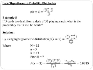 Use of HyperGeometric Probability Distribution
𝑝 𝑥 = 𝑥 =
𝐾
𝑥
𝑁−𝐾
𝑛−𝑥
𝑁
𝑛
Example-8
If 5 cards are dealt from a deck of 52 playing cards, what is the
probability that 3 will be hearts?
Solution:
By using hypergeometric distribution 𝑝 𝑥 = 𝑥 =
𝐾
𝑥
𝑁−𝐾
𝑛−𝑥
𝑁
𝑛
Where N = 52
n = 5
K = 13
P(x=3) = ?
𝑃 𝑥 = 3 =
13
3
52−13
5 − 3
52
5
=
13
𝐶3×39
𝐶2
52 𝐶5
= 0.0815
 