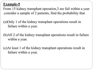 Example-9
From 15 kidney transplant operation,3 are fail within a year
.consider a sample of 2 patients, find the probability that
(a)Only 1 of the kidney transplant operations result in
failure within a year.
(b)All 2 of the kidney transplant operations result in failure
within a year.
(c)At least 1 of the kidney transplant operations result in
failure within a year.
 