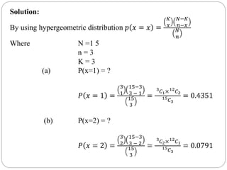 Solution:
By using hypergeometric distribution 𝑝 𝑥 = 𝑥 =
𝐾
𝑥
𝑁−𝐾
𝑛−𝑥
𝑁
𝑛
Where N =1 5
n = 3
K = 3
(a) P(x=1) = ?
𝑃 𝑥 = 1 =
3
1
15−3
3 − 1
15
3
=
3
𝐶1×12
𝐶2
15
𝐶3
= 0.4351
(b) P(x=2) = ?
𝑃 𝑥 = 2 =
3
2
15−3
3 − 2
15
3
=
3
𝐶2×12
𝐶1
15
𝐶3
= 0.0791
 