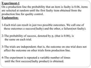 Experiment-1
On a production line the probability that an item is faulty is 0.06, items
are selected at random until the first faulty item obtained from the
production line for quality control.
Explanation:
1-Each trial can result in just two possible outcomes. We call one of
these outcomes a success(faulty) and the other, a failure(not faulty).
2-The probability of success, denoted by p, (that is 0.06), is
the same on each trial.
3-The trials are independent; that is, the outcome on one trial does not
affect the outcome on other trials form production line.
4-The experiment is repeated a variable number of times
until the first success(faulty product) is obtained.
 