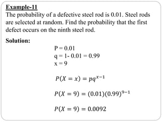 Example-11
The probability of a defective steel rod is 0.01. Steel rods
are selected at random. Find the probability that the first
defect occurs on the ninth steel rod.
Solution:
P = 0.01
q = 1- 0.01 = 0.99
x = 9
𝑃 𝑋 = 𝑥 = 𝑝𝑞 𝑥−1
𝑃 𝑋 = 9 = (0.01)(0.99)9−1
𝑃 𝑋 = 9 = 0.0092
 