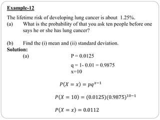Example-12
The lifetime risk of developing lung cancer is about 1.25%.
(a) What is the probability of that you ask ten people before one
says he or she has lung cancer?
(b) Find the (i) mean and (ii) standard deviation.
Solution:
(a) P = 0.0125
q = 1- 0.01 = 0.9875
x=10
𝑃 𝑋 = 𝑥 = 𝑝𝑞 𝑥−1
𝑃 𝑋 = 10 = (0.0125)(0.9875)10−1
𝑃 𝑋 = 𝑥 = 0.0112
 